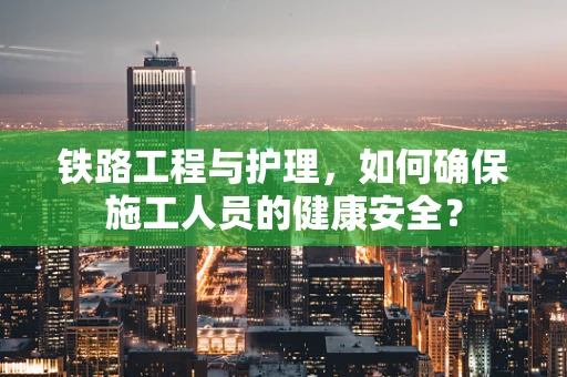铁路工程与护理，如何确保施工人员的健康安全？