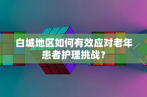 白城地区如何有效应对老年患者护理挑战？