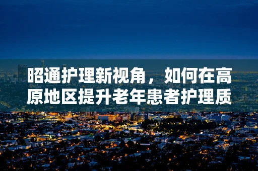 昭通护理新视角，如何在高原地区提升老年患者护理质量？