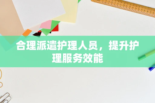 合理派遣护理人员，提升护理服务效能
