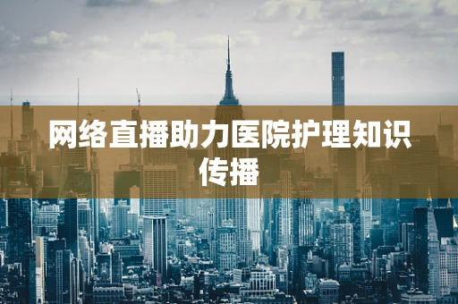 网络直播助力医院护理知识传播