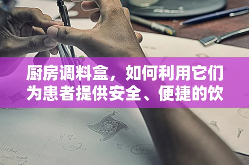 厨房调料盒，如何利用它们为患者提供安全、便捷的饮食环境？