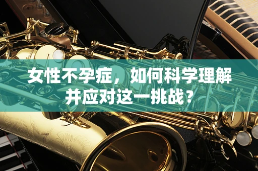 女性不孕症，如何科学理解并应对这一挑战？