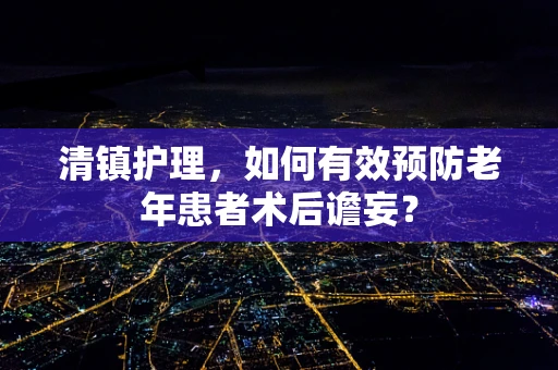 清镇护理，如何有效预防老年患者术后谵妄？