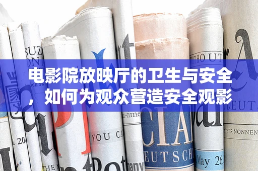 电影院放映厅的卫生与安全，如何为观众营造安全观影环境？