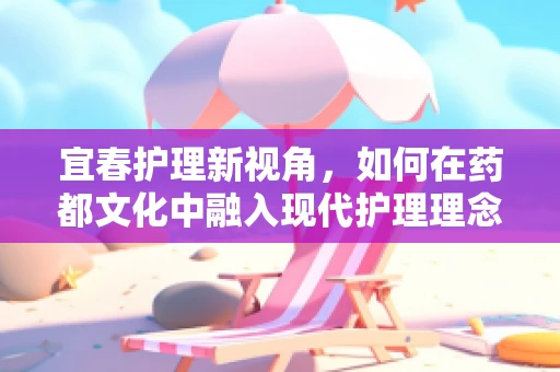 宜春护理新视角，如何在药都文化中融入现代护理理念？