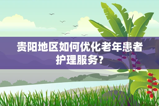 贵阳地区如何优化老年患者护理服务？