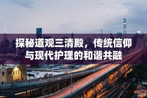 探秘道观三清殿，传统信仰与现代护理的和谐共融