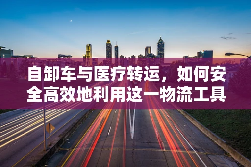 自卸车与医疗转运，如何安全高效地利用这一物流工具？
