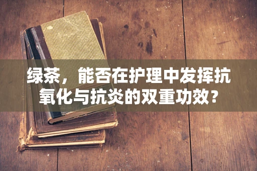 绿茶，能否在护理中发挥抗氧化与抗炎的双重功效？