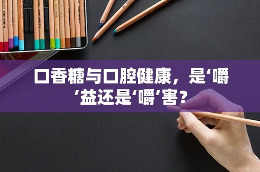 口香糖与口腔健康，是‘嚼’益还是‘嚼’害？
