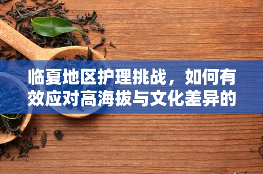 临夏地区护理挑战，如何有效应对高海拔与文化差异的双重考验？