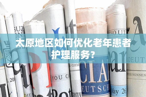 太原地区如何优化老年患者护理服务？