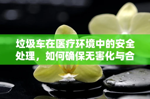 垃圾车在医疗环境中的安全处理，如何确保无害化与合规性？