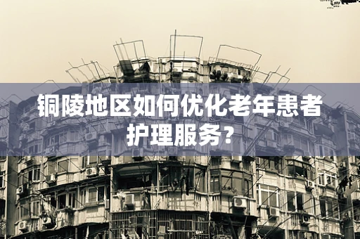 铜陵地区如何优化老年患者护理服务？
