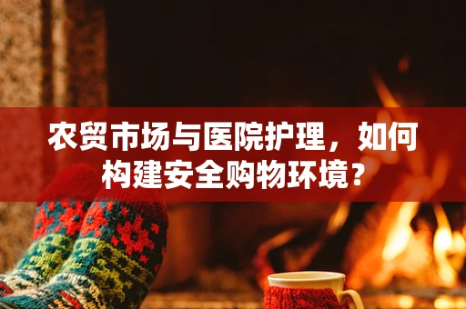 农贸市场与医院护理，如何构建安全购物环境？