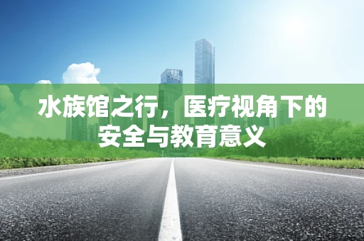 水族馆之行，医疗视角下的安全与教育意义