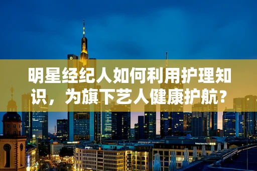 明星经纪人如何利用护理知识，为旗下艺人健康护航？
