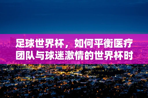 足球世界杯，如何平衡医疗团队与球迷激情的世界杯时间？