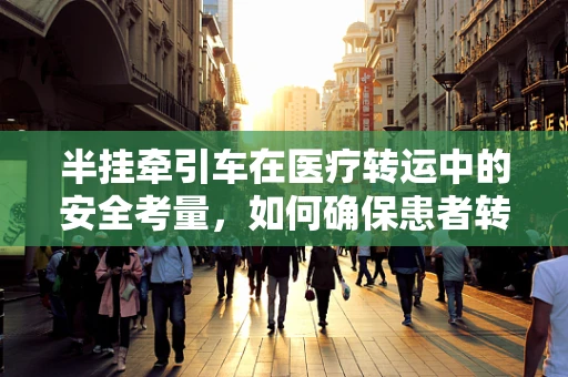 半挂牵引车在医疗转运中的安全考量，如何确保患者转移的平稳与高效？