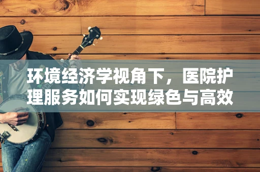 环境经济学视角下，医院护理服务如何实现绿色与高效并进？