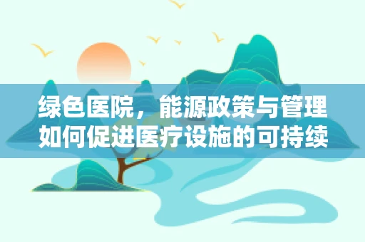 绿色医院，能源政策与管理如何促进医疗设施的可持续发展？