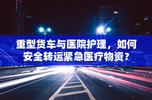 重型货车与医院护理，如何安全转运紧急医疗物资？