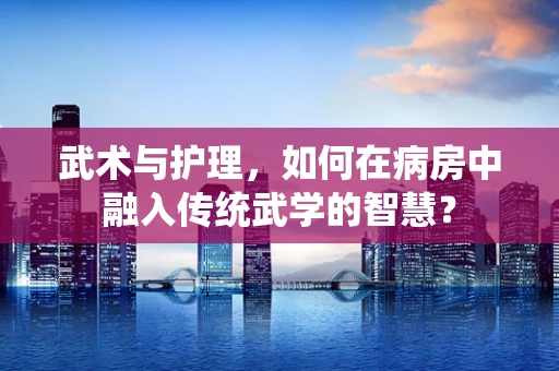 武术与护理，如何在病房中融入传统武学的智慧？