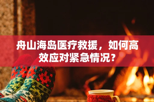 舟山海岛医疗救援，如何高效应对紧急情况？