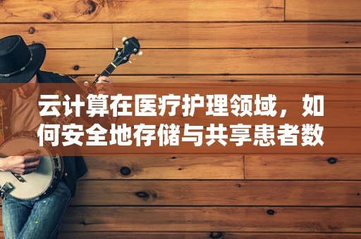 云计算在医疗护理领域，如何安全地存储与共享患者数据？
