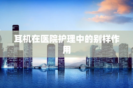 耳机在医院护理中的别样作用