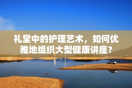 礼堂中的护理艺术，如何优雅地组织大型健康讲座？