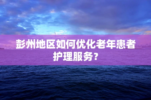 彭州地区如何优化老年患者护理服务？