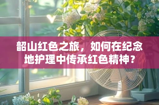 韶山红色之旅，如何在纪念地护理中传承红色精神？