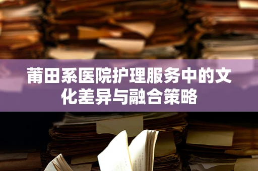 莆田系医院护理服务中的文化差异与融合策略