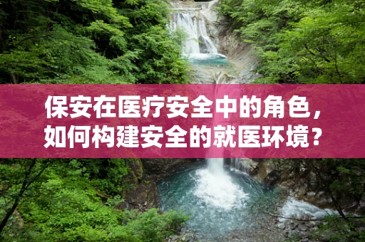 保安在医疗安全中的角色，如何构建安全的就医环境？