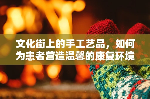 文化街上的手工艺品，如何为患者营造温馨的康复环境？