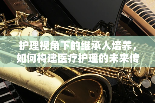 护理视角下的继承人培养，如何构建医疗护理的未来传承？