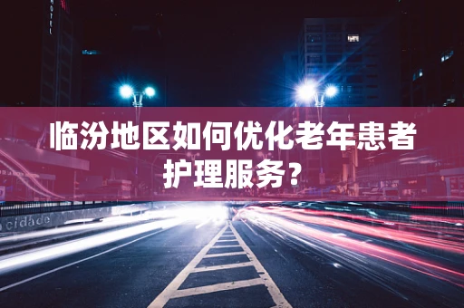 临汾地区如何优化老年患者护理服务？