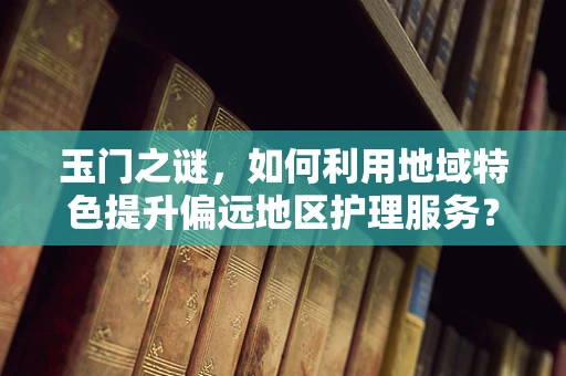 玉门之谜，如何利用地域特色提升偏远地区护理服务？