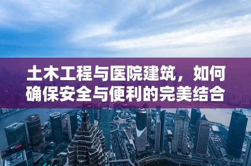 土木工程与医院建筑，如何确保安全与便利的完美结合？