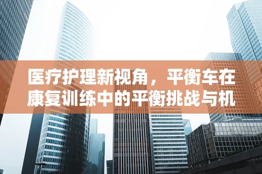 医疗护理新视角，平衡车在康复训练中的平衡挑战与机遇