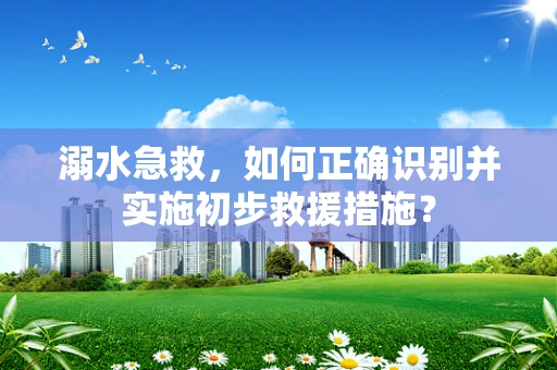 溺水急救，如何正确识别并实施初步救援措施？