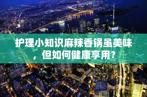 护理小知识麻辣香锅虽美味，但如何健康享用？