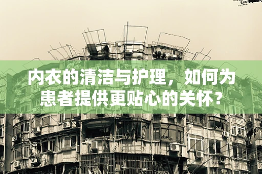 内衣的清洁与护理，如何为患者提供更贴心的关怀？