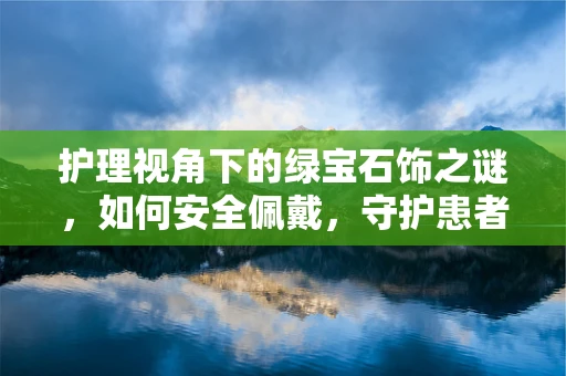 护理视角下的绿宝石饰之谜，如何安全佩戴，守护患者与自我的健康？