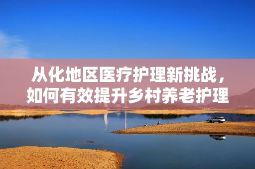 从化地区医疗护理新挑战，如何有效提升乡村养老护理服务？