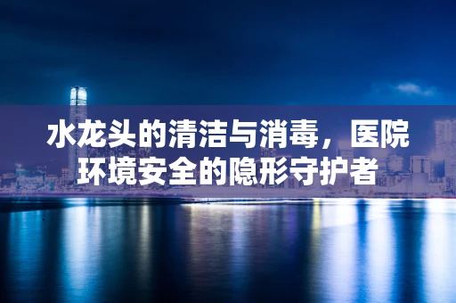 水龙头的清洁与消毒，医院环境安全的隐形守护者