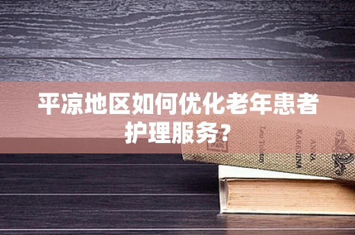 平凉地区如何优化老年患者护理服务？