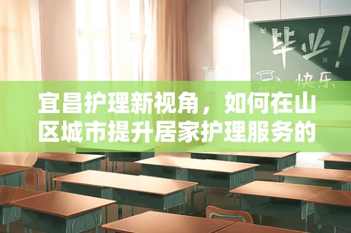 宜昌护理新视角，如何在山区城市提升居家护理服务的可及性与质量？